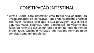 CONSTIPAÇÃO INTESTINAL
• Termo usado para descrever uma frequência anormal ou
irregularidades da defecação, um endurecimento anormal
das fezes fazendo com que a sua passagem seja difícil e
algumas vezes dolorosa, uma diminuição do volume das
fezes ou retenção destas no reto por um período de tempo
prolongado. Qualquer variação dos hábitos normais pode
ser vista como um problema.
 
