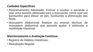 Cuidados Específicos
• Posicionamento Adequado: Ensinar e auxiliar o paciente a
usar uma posição adequada para a evacuação, como usar um
banquinho para elevar os pés, facilitando a eliminação das
fezes.
• Massagem Abdominal: Realizar ou ensinar técnicas de
massagem abdominal que possam ajudar a estimular a
motilidade intestinal.
Monitoramento e Avaliação Contínua
• Registro de Hábitos intestinais;
• Reavaliação Regular.
 