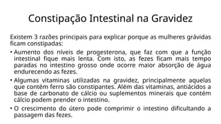 Constipação Intestinal na Gravidez
Existem 3 razões principais para explicar porque as mulheres grávidas
ficam constipadas:
• Aumento dos níveis de progesterona, que faz com que a função
intestinal fique mais lenta. Com isto, as fezes ficam mais tempo
paradas no intestino grosso onde ocorre maior absorção de água
endurecendo as fezes.
• Algumas vitaminas utilizadas na gravidez, principalmente aquelas
que contém ferro são constipantes. Além das vitaminas, antiácidos a
base de carbonato de cálcio ou suplementos minerais que contém
cálcio podem prender o intestino.
• O crescimento do útero pode comprimir o intestino dificultando a
passagem das fezes.
 