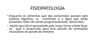 • Enquanto os alimentos que são consumidos passam pelo
sistema digestivo, os nutrientes e a água que estão
presentes neles vão sendo progressivamente absorvidos.
• Aquilo que não é aproveitado pelo corpo forma o bolo fecal,
na qual é empurrado para fora através de contrações
musculares da parede do intestino
FISIOPATOLOGIA
 
