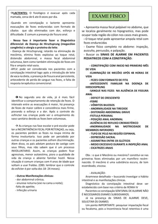  No segundo ano de vida, já é mais fácil
identificar o comportamento de retenção de fezes. O
intervalo entre as evacuações é maior, há presença
de fezes de maior calibre e consistência mais firme,
piorando o esforço e a dor. Após o controle do
esfíncter nas crianças pode ver o entupimento do
vaso sanitário devido as fezes bem volumosas.
 As crianças nas fase escolar e pré-escolar pode
ter a INCONTINÊNCIA FECAL POR RETENÇAO, ou seja,
os pacientes perdem as fezes na roupa intima de
forma involuntaria. Isso pode ser percebido por
outras crianças e os pacientes sofrem discriminação.
Alem disso, os pais adotam postura de castigo com
seus filhos, mas não sabem que é um processo
INVOLUNTARIO. Assim, as crianças podem ficar
agressivas, menor autoestima, piora a qualidade de
vida da criança e abiente familiar hostil. Nessa
situação é comum crianças com 4 anos de idade que
voltam a usar fraldas. (OBS: lembrar que o controle
do esficter é por volta dos 18- 24 meses).
- Outras Manifestações clinicas:
- dor abdominal crônica;
- enurese noturna (xixi na cama a noite);
-falta de apetite;
- Infecção urinaria
- Apresenta massa fecal palpável no abdome, que
se localiza geralmente no hipograstico, mas pode
ocupar toda região do cólon nos casos mais graves.
- O toque retal pode apresentar ampola retal com
fezes endurecidas
- Exame físico completo no abdome: inspeção,
ausculta, percussão, e palpação.
- Buscar os SINAIS DE ALARME EM PACIENTES
PEDIATRICOS COM A CONSTIPAÇÃO:
- CONSTIPAÇÃO COM INICIO NO PRIMEIRO MÊS
DE VIDA
-ELIMINAÇÃO DE MECÔIO APÓS 48 HORAS DE
VIDA
- FEZES COM FORMATO DE FITA
-ANTECEDENTE FAMILIAR NA DOENÇA DE
HIRSCHSPRUNG
-SANGUE NAS FEZES NA AUSÊNCIA DE FISSURA
ANAL
- DEFICIT DE CRESCIENTO
-FEBRE
- VÔMITOS BILIOSOS
- ANORMALIDADE NA TIREOIDE
- DISTENSÃO ABDOMINAL GRAVE
-FISTULA PERIANAL
- POSIÇÃO ANAL ANORMAL
-AUSÊNCIA DO REFLEXO CREMASTÉRICO
-ANORMALIDADE NA MOTRICIDADE DE
MEMBROS INFERIORES
- TUFO DE PELO NA REGIÃO ESPINHAL
- DEPRESSÃO SACRAL
- ASSIMETRIA ENTRE OS GLÚTEOS
- MEDO EXCESSIVO DURANTE A INSPEÇÃO ANAL
- CICATRIZES ANAIS
Obs : o que é Mecônio ou mecónio? constitui-se nas
primeiras fezes eliminadas por um mamífero recém-
nascido. O mecônio é uma substância escura, de tom
esverdeado, viscosa.
- AVALIAÇÃO:
Anamnese detalhada – buscando investigar o hábito
intestinal e as manifestações clinicas.
Diagnóstico da constipação intestinal deve ser
estabelecido com base nos critério de ROMA IV
Pacientes co constipação SEM SINAL DE ALARME NÃO
É NECESSARIOS EXAMES SUBISIDIARIOS.
Já na presença de SINAIS DE ALARME DEVE,
SOLICITAR OS EXAMES
Um ponto IMPORTANTE: pesquisar impactação fecal
ou fecaloma, pois a Incontinecia fecal retentiva é uma
LACTENTES: O fisiológico é evacuar após cada
mamada, cerca de 6 ate 8 vezes por dia.
-Quando em constipação o lactente apresenta:
evacuações de fezes endurecidas com formato de
cíbalos que são eliminados com dor, esforço e
dificuldade. É comum a presença de fissura anal.
- Nessa fase é importante fazer o Diagnóstico
diferencial: de Doença de Hirschsprung (megacólon
congênito) e alergia a proteína do leite.
- Doença de Hirschsprung; retardo na eliminação de
mecômio, elimina fezes explosiva ao toque retal,
distensão abdominal, e massa fecal abdominal
volumosa, bem como também eliminação de fezes em
fita e ampola retal vazia.
-APLV: pode ser considerada nos pacientes com a
constipação intestinal logo após a introdução de leite
de vaca na dieta, a presença de fissura anal persistente,
antecedente de perda de sangue nas fezes, e falta de
resposta terapêutica convencional.
EXAME FÍSICO
 