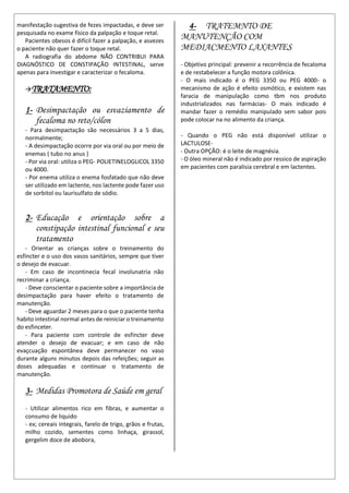manifestação sugestiva de fezes impactadas, e deve ser
pesquisada no exame físico da palpação e toque retal.
Pacientes obesos é difícil fazer a palpação, e asvezes
o paciente não quer fazer o toque retal.
A radiografia do abdome NÃO CONTRIBUI PARA
DIAGNÓSTICO DE CONSTIPAÇÃO INTESTINAL, serve
apenas para investigar e caracterizar o fecaloma.
TRATAMENTO:
1- Desimpactação ou esvaziamento de
fecaloma no reto/cólon
- Para desimpactação são necessários 3 a 5 dias,
normalmente;
- A desimpactação ocorre por via oral ou por meio de
enemas ( tubo no anus )
- Por via oral: utiliza o PEG- POLIETINELOGLICOL 3350
ou 4000.
- Por enema utiliza o enema fosfatado que não deve
ser utilizado em lactente, nos lactente pode fazer uso
de sorbitol ou laurisulfato de sódio.
2- Educação e orientação sobre a
constipação intestinal funcional e seu
tratamento
- Orientar as crianças sobre o treinamento do
esfíncter e o uso dos vasos sanitários, sempre que tiver
o desejo de evacuar.
- Em caso de incontinecia fecal involunatria não
recriminar a criança.
- Deve conscientar o paciente sobre a importância de
desimpactação para haver efeito o tratamento de
manutenção.
- Deve aguardar 2 meses para o que o paciente tenha
habito intestinal normal antes de reiniciar o treinamento
do esfinceter.
- Para paciente com controle de esfíncter deve
atender o desejo de evacuar; e em caso de não
evaçcuação espontânea deve permanecer no vaso
durante alguns minutos depois das refeições; seguir as
doses adequadas e continuar o tratamento de
manutenção.
3- Medidas Promotora de Saúde em geral
- Utilizar alimentos rico em fibras, e aumentar o
consumo de liquido
- ex; cereais integrais, farelo de trigo, grãos e frutas,
milho cozido, sementes como linhaça, girassol,
gergelim doce de abobora,
4- TRATEMNTO DE
MANUTENÇÃO COM
MEDIACMENTO LAXANTES
- Objetivo principal: prevenir a recorrência de fecaloma
e de restabelecer a função motora colônica.
- O mais indicado é o PEG 3350 ou PEG 4000- o
mecanismo de ação é efeito osmótico, e existem nas
faracia de manipulação como tbm nos produto
industrializados nas farmácias- O mais indicado é
mandar fazer o remédio manipulado sem sabor pois
pode colocar na no alimento da criança.
- Quando o PEG não está disponível utilizar o
LACTULOSE-
- Outra OPÇÃO: é o leite de magnésia.
- O óleo mineral não é indicado por ressico de aspiração
em pacientes com paralisia cerebral e em lactentes.
 