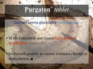 Purgaton®
tablet
Contain senna glycosides (anthraquinone)
 With extended use cause lazy bowel
syndrome (atonic colon)
 So bowel unable to move without chemical
stimulation.■
Faculty of Pharmacy - Alexandria University
(Egypt)
 