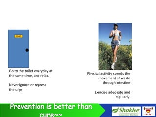 TOILET




Go to the toilet everyday at
                               Physical activity speeds the
the same time, and relax.
                                      movement of waste
                                         through intestine
Never ignore or repress
the urge
                                   Exercise adequate and
                                                regularly.
 