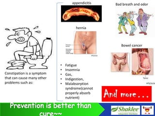 appendicitis     Bad breath and odor




                                     hernia



                                                       Bowel cancer




                            •   Fatigue
                            •   Insomnia
Constipation is a symptom   •   Gas,
that can cause many other   •   Indigestion,
problems such as:           •   Malabsorption
                                syndrome(cannot
                                properly absorb
                                nutrient)         And more…
 