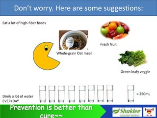 Don’t worry. Here are some suggestions:
Eat a lot of high-fiber foods




                                                       Fresh fruit

                                Whole-grain Oat meal



                                                                     Green leafy veggie




                                                                              = 250mL
Drink a lot of water
EVERYDAY
 