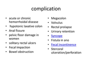 complication
• acute or chronic
hemorrhoidal disease
• hypotonic laxative colon
• Anal fissure
• pelvic floor damage in
women
• solitary rectal ulcers
• Fecal impaction
• Bowel obstruction

•
•
•
•
•
•
•
•

Megacolon
Volvulus
Rectal prolapse
Urinary retention
Syncope
Fistula in ano
Fecal incontinence
Stercoral
ulceration/perforation

 