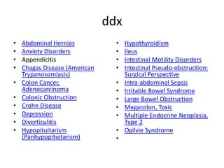 ddx
•
•
•
•
•

•
•
•
•
•

Abdominal Hernias
Anxiety Disorders
Appendicitis
Chagas Disease (American
Trypanosomiasis)
Colon Cancer,
Adenocarcinoma
Colonic Obstruction
Crohn Disease
Depression
Diverticulitis
Hypopituitarism
(Panhypopituitarism)

•
•
•
•
•
•
•
•
•
•
•

Hypothyroidism
Ileus
Intestinal Motility Disorders
Intestinal Pseudo-obstruction:
Surgical Perspective
Intra-abdominal Sepsis
Irritable Bowel Syndrome
Large Bowel Obstruction
Megacolon, Toxic
Multiple Endocrine Neoplasia,
Type 2
Ogilvie Syndrome

 