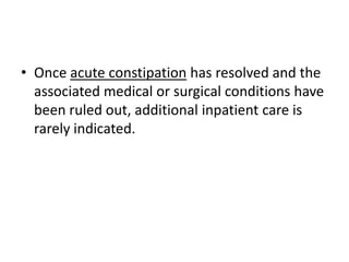 • Once acute constipation has resolved and the
associated medical or surgical conditions have
been ruled out, additional inpatient care is
rarely indicated.

 