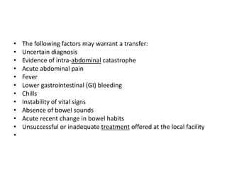 •
•
•
•
•
•
•
•
•
•
•
•

The following factors may warrant a transfer:
Uncertain diagnosis
Evidence of intra-abdominal catastrophe
Acute abdominal pain
Fever
Lower gastrointestinal (GI) bleeding
Chills
Instability of vital signs
Absence of bowel sounds
Acute recent change in bowel habits
Unsuccessful or inadequate treatment offered at the local facility

 