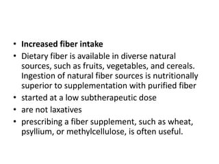 • Increased fiber intake
• Dietary fiber is available in diverse natural
sources, such as fruits, vegetables, and cereals.
Ingestion of natural fiber sources is nutritionally
superior to supplementation with purified fiber
• started at a low subtherapeutic dose
• are not laxatives
• prescribing a fiber supplement, such as wheat,
psyllium, or methylcellulose, is often useful.

 