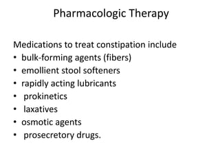 Pharmacologic Therapy
Medications to treat constipation include
• bulk-forming agents (fibers)
• emollient stool softeners
• rapidly acting lubricants
• prokinetics
• laxatives
• osmotic agents
• prosecretory drugs.

 