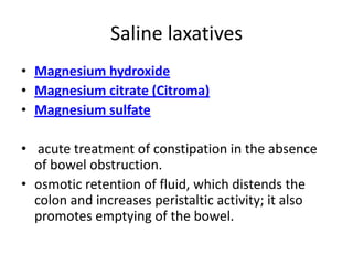 Saline laxatives
• Magnesium hydroxide
• Magnesium citrate (Citroma)
• Magnesium sulfate

• acute treatment of constipation in the absence
of bowel obstruction.
• osmotic retention of fluid, which distends the
colon and increases peristaltic activity; it also
promotes emptying of the bowel.

 