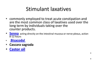 Stimulant laxatives
• commonly employed to treat acute constipation and
are the most common class of laxatives used over the
long term by individuals taking over the
counter products.
• Senna acting directly on the intestinal mucosa or nerve plexus, action
8-12 hours

Bisacodyl
• Cascara sagrada
•

• Castor oil
•
•

 