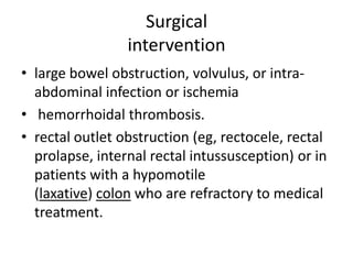 Surgical
intervention
• large bowel obstruction, volvulus, or intraabdominal infection or ischemia
• hemorrhoidal thrombosis.
• rectal outlet obstruction (eg, rectocele, rectal
prolapse, internal rectal intussusception) or in
patients with a hypomotile
(laxative) colon who are refractory to medical
treatment.

 
