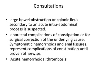 Consultations
• large bowel obstruction or colonic ileus
secondary to an acute intra-abdominal
process is suspected.
• anorectal complications of constipation or for
surgical correction of the underlying cause.
Symptomatic hemorrhoids and anal fissures
represent complications of constipation until
proven otherwise.
• Acute hemorrhoidal thrombosis

 