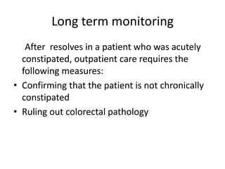 Long term monitoring
After resolves in a patient who was acutely
constipated, outpatient care requires the
following measures:
• Confirming that the patient is not chronically
constipated
• Ruling out colorectal pathology

 