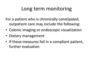 Long term monitoring
For a patient who is chronically constipated,
outpatient care may include the following:
• Colonic imaging or endoscopic visualization
• Dietary management
• If these measures fail in a compliant patient,
further evaluation

 