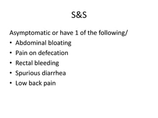 S&S
Asymptomatic or have 1 of the following/
• Abdominal bloating
• Pain on defecation
• Rectal bleeding
• Spurious diarrhea
• Low back pain

 