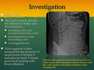 IInnvveessttiiggaattiioonn 
PPllaaiinn XX RRaayy.. 
 tthhee LLeeeecchh ssyysstteemm ,,ddiivviiddeess 
tthhee aabbddoommiinnaall XX--RRaayy iinnttoo 
tthhrreeee sseeccttiioonnss,, 
 aasscceennddiinngg ccoolloonn aanndd 
pprrooxxiimmaall ttrraannssvveerrssee ccoolloonn;; 
 ddiissttaall ttrraannssvveerrssee ccoolloonn;; 
ddeesscceennddiinngg ccoolloonn 
 rreeccttoossiiggmmooiidd aarreeaa.. 
 EEaacchh sseeggmmeenntt iiss tthheenn 
aasssseesssseedd ffoorr tthhee pprreesseennccee ooff 
ssttoooollss ((ssccoorree 00--55wwhheerree 00 
iinnddiiccaatteess nnoo ssttooooll;; 55 mmeeaannss 
ggrroossss ffeeccaall llooaaddiinngg wwiitthh 
bboowweell ddiillaattiioonn)).. 
Presence of firm, packed hard stool in the rectum cor-relates 
closely with radiological evidence of faecal reten-tion, 
with sensitivity and positive predictive values 
exceeding 90% 
 