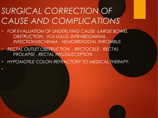 SURGICAL CORRECTION OF
CAUSE AND COMPLICATIONS
●
FOR EVALUATION OF UNDERLYING CAUSE -LARGE BOWEL
OBSTRUCTION , VOLVULUS ,INTRABDOMINAL
INFECTION/ISCHEMIA , HEMORRHOIDAL THROMBUS
●
RECTAL OUTLET OBSTRUCTION , RECTOCELE , RECTAL
PROLAPSE , RECTAL INTUSSUSCEPTION
●
HYPOMOTILE COLON REFRACTORY TO MEDICAL THERAPY.
●
 