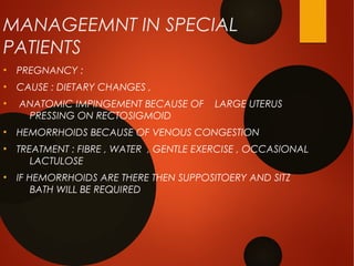 MANAGEEMNT IN SPECIAL
PATIENTS
●
PREGNANCY :
●
CAUSE : DIETARY CHANGES ,
●
ANATOMIC IMPINGEMENT BECAUSE OF LARGE UTERUS
PRESSING ON RECTOSIGMOID
●
HEMORRHOIDS BECAUSE OF VENOUS CONGESTION
●
TREATMENT : FIBRE , WATER , GENTLE EXERCISE , OCCASIONAL
LACTULOSE
●
IF HEMORRHOIDS ARE THERE THEN SUPPOSITOERY AND SITZ
BATH WILL BE REQUIRED
 