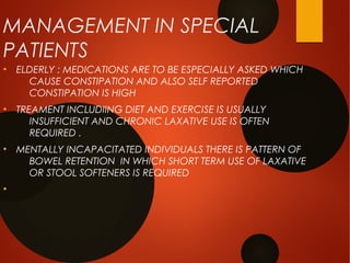 MANAGEMENT IN SPECIAL
PATIENTS
●
ELDERLY : MEDICATIONS ARE TO BE ESPECIALLY ASKED WHICH
CAUSE CONSTIPATION AND ALSO SELF REPORTED
CONSTIPATION IS HIGH
●
TREAMENT INCLUDIING DIET AND EXERCISE IS USUALLY
INSUFFICIENT AND CHRONIC LAXATIVE USE IS OFTEN
REQUIRED .
●
MENTALLY INCAPACITATED INDIVIDUALS THERE IS PATTERN OF
BOWEL RETENTION IN WHICH SHORT TERM USE OF LAXATIVE
OR STOOL SOFTENERS IS REQUIRED
●
 