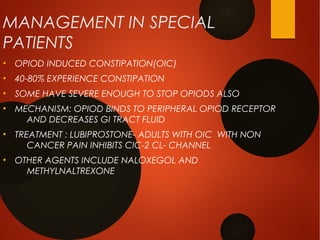 MANAGEMENT IN SPECIAL
PATIENTS
●
OPIOD INDUCED CONSTIPATION(OIC)
●
40-80% EXPERIENCE CONSTIPATION
●
SOME HAVE SEVERE ENOUGH TO STOP OPIODS ALSO
●
MECHANISM: OPIOD BINDS TO PERIPHERAL OPIOD RECEPTOR
AND DECREASES GI TRACT FLUID
●
TREATMENT : LUBIPROSTONE- ADULTS WITH OIC WITH NON
CANCER PAIN INHIBITS CIC-2 CL- CHANNEL
●
OTHER AGENTS INCLUDE NALOXEGOL AND
METHYLNALTREXONE
 