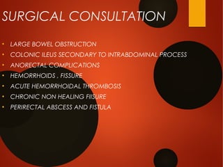 SURGICAL CONSULTATION
●
LARGE BOWEL OBSTRUCTION
●
COLONIC ILEUS SECONDARY TO INTRABDOMINAL PROCESS
●
ANORECTAL COMPLICATIONS
●
HEMORRHOIDS , FISSURE
●
ACUTE HEMORRHOIDAL THROMBOSIS
●
CHRONIC NON HEALING FIISURE
●
PERIRECTAL ABSCESS AND FISTULA
 