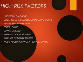 HIGH RISK FACTORS
●
UNCERTAIN DIAGNOSIS
●
EVIDENCE OF INTRA-ABDOMINAL CATASTROPHE
●
SEVERE ABDOMINAL PAIN
●
FEVER , CHILLS
●
LOWER GI BLEED
●
INSTABILITY OF VITAL SIGNS
●
ABSENCE OF BOWEL SOUNDS
●
ACUTE RECENT CHANGE IN BOWEL SOUNDS
●
 
