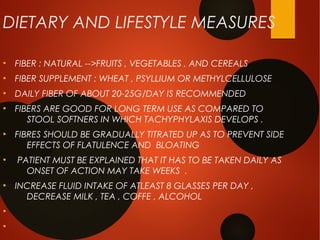 DIETARY AND LIFESTYLE MEASURES
●
FIBER : NATURAL -->FRUITS , VEGETABLES , AND CEREALS
●
FIBER SUPPLEMENT : WHEAT , PSYLLIUM OR METHYLCELLULOSE
●
DAILY FIBER OF ABOUT 20-25G/DAY IS RECOMMENDED
●
FIBERS ARE GOOD FOR LONG TERM USE AS COMPARED TO
STOOL SOFTNERS IN WHICH TACHYPHYLAXIS DEVELOPS .
●
FIBRES SHOULD BE GRADUALLY TITRATED UP AS TO PREVENT SIDE
EFFECTS OF FLATULENCE AND BLOATING
●
PATIENT MUST BE EXPLAINED THAT IT HAS TO BE TAKEN DAILY AS
ONSET OF ACTION MAY TAKE WEEKS .
●
INCREASE FLUID INTAKE OF ATLEAST 8 GLASSES PER DAY ,
DECREASE MILK , TEA , COFFE , ALCOHOL
●
●
 