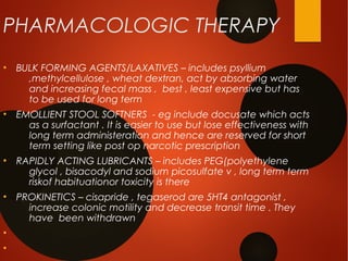 PHARMACOLOGIC THERAPY
●
BULK FORMING AGENTS/LAXATIVES – includes psyllium
,methylcellulose , wheat dextran, act by absorbing water
and increasing fecal mass , best , least expensive but has
to be used for long term
●
EMOLLIENT STOOL SOFTNERS - eg include docusate which acts
as a surfactant . It is easier to use but lose effectiveness with
long term administeration and hence are reserved for short
term setting like post op narcotic prescription
●
RAPIDLY ACTING LUBRICANTS – includes PEG(polyethylene
glycol , bisacodyl and sodium picosulfate v , long term term
riskof habituationor toxicity is there
●
PROKINETICS – cisapride , tegaserod are 5HT4 antagonist ,
increase colonic motility and decrease transit time . They
have been withdrawn
●
●
 