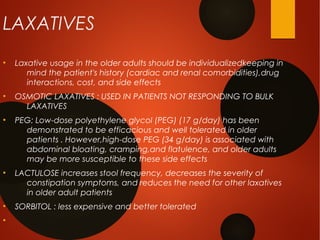 LAXATIVES
●
Laxative usage in the older adults should be individualizedkeeping in
mind the patient's history (cardiac and renal comorbidities),drug
interactions, cost, and side effects
●
OSMOTIC LAXATIVES : USED IN PATIENTS NOT RESPONDING TO BULK
LAXATIVES
●
PEG: Low-dose polyethylene glycol (PEG) (17 g/day) has been
demonstrated to be efficacious and well tolerated in older
patients . However,high-dose PEG (34 g/day) is associated with
abdominal bloating, cramping,and flatulence, and older adults
may be more susceptible to these side effects
●
LACTULOSE increases stool frequency, decreases the severity of
constipation symptoms, and reduces the need for other laxatives
in older adult patients
●
SORBITOL : less expensive and better tolerated
●
 