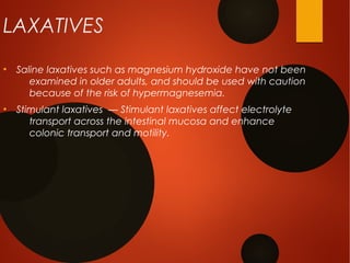 LAXATIVES
●
Saline laxatives such as magnesium hydroxide have not been
examined in older adults, and should be used with caution
because of the risk of hypermagnesemia.
●
Stimulant laxatives — Stimulant laxatives affect electrolyte
transport across the intestinal mucosa and enhance
colonic transport and motility.
 