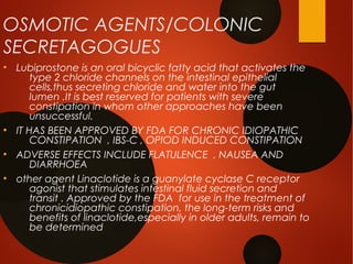 OSMOTIC AGENTS/COLONIC
SECRETAGOGUES
●
Lubiprostone is an oral bicyclic fatty acid that activates the
type 2 chloride channels on the intestinal epithelial
cells,thus secreting chloride and water into the gut
lumen .It is best reserved for patients with severe
constipation in whom other approaches have been
unsuccessful.
●
IT HAS BEEN APPROVED BY FDA FOR CHRONIC IDIOPATHIC
CONSTIPATION , IBS-C , OPIOD INDUCED CONSTIPATION
●
ADVERSE EFFECTS INCLUDE FLATULENCE , NAUSEA AND
DIARRHOEA
●
other agent Linaclotide is a guanylate cyclase C receptor
agonist that stimulates intestinal fluid secretion and
transit . Approved by the FDA for use in the treatment of
chronicidiopathic constipation, the long-term risks and
benefits of linaclotide,especially in older adults, remain to
be determined
 
