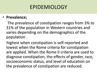 EPIDEMIOLOGY
• Prevalence;
The prevalence of constipation ranges from 3% to
31% of the population in Western countries and
varies depending on the demographics of the
population .
highest when constipation is self-reported and
lowest when the Rome criteria for constipation
are applied. When the Rome II criteria are used to
diagnose constipation, the effects of gender, race,
socioeconomic status, and level of education on
the prevalence of constipation are reduced.
 