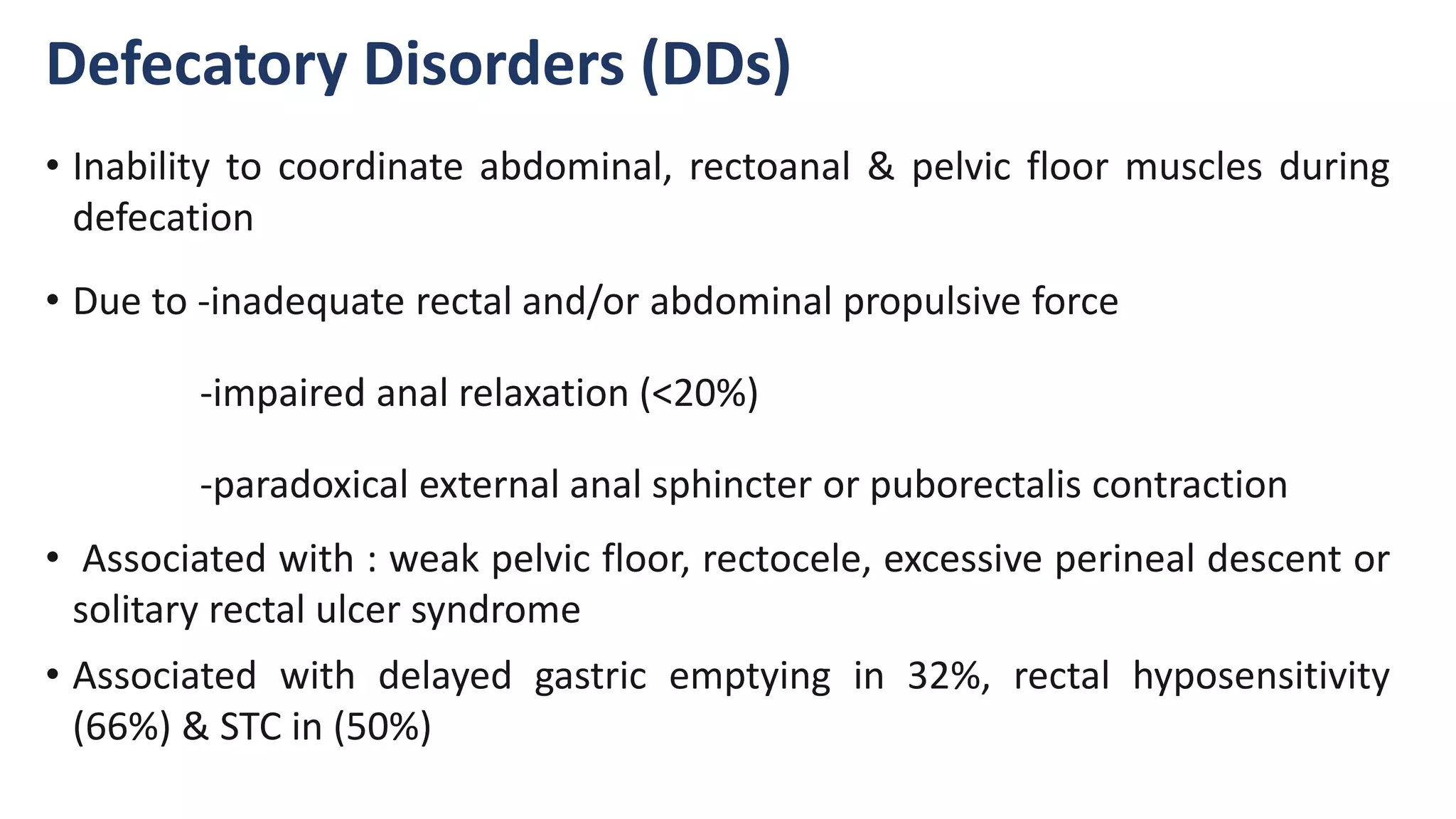 Defecatory Disorders (DDs)
• Inability to coordinate abdominal, rectoanal & pelvic floor muscles during
defecation
• Due to -inadequate rectal and/or abdominal propulsive force
-impaired anal relaxation (<20%)
-paradoxical external anal sphincter or puborectalis contraction
• Associated with : weak pelvic floor, rectocele, excessive perineal descent or
solitary rectal ulcer syndrome
• Associated with delayed gastric emptying in 32%, rectal hyposensitivity
(66%) & STC in (50%)
 