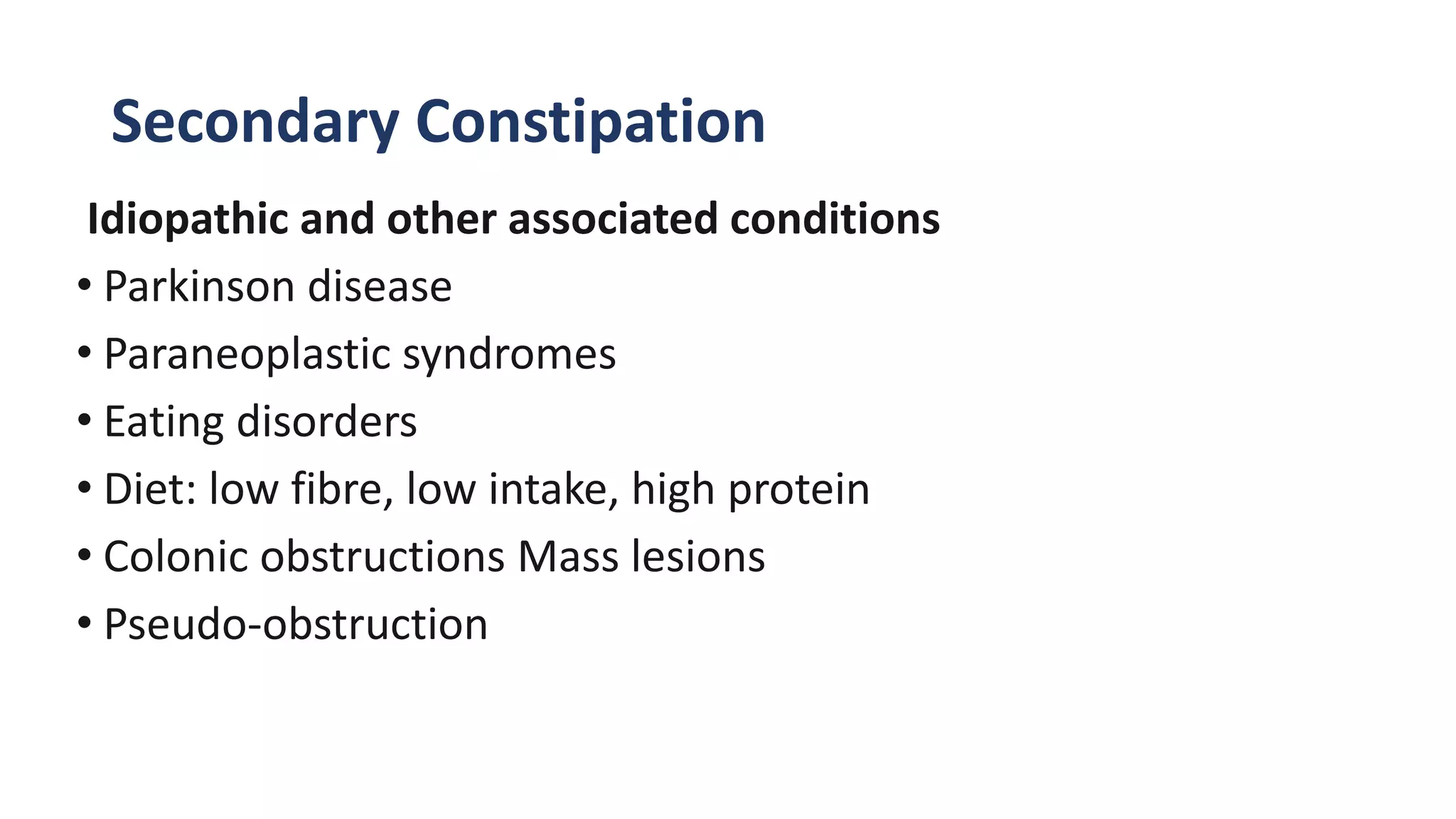 Secondary Constipation
Idiopathic and other associated conditions
• Parkinson disease
• Paraneoplastic syndromes
• Eating disorders
• Diet: low fibre, low intake, high protein
• Colonic obstructions Mass lesions
• Pseudo-obstruction
 