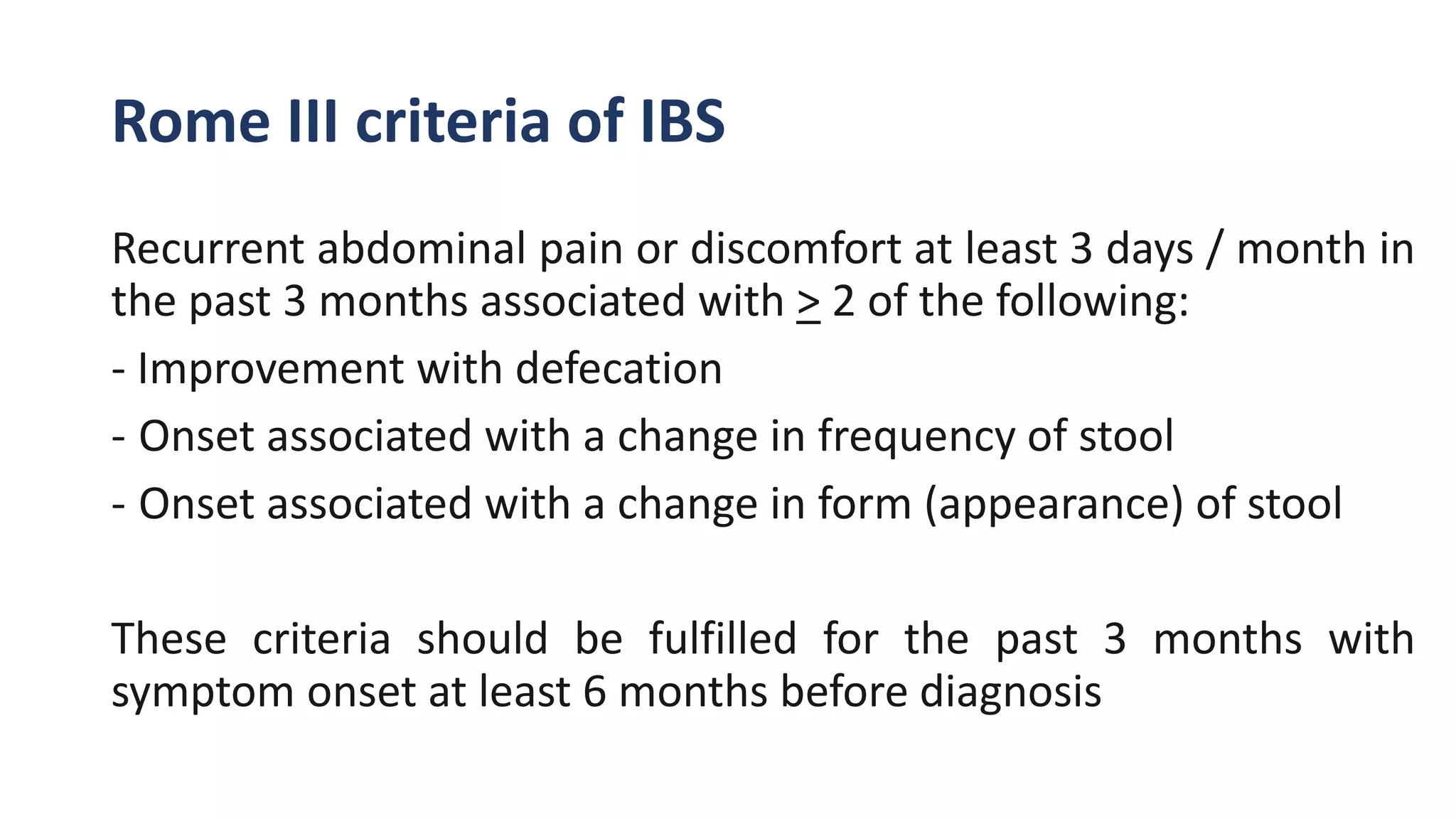 Rome III criteria of IBS
Recurrent abdominal pain or discomfort at least 3 days / month in
the past 3 months associated with > 2 of the following:
- Improvement with defecation
- Onset associated with a change in frequency of stool
- Onset associated with a change in form (appearance) of stool
These criteria should be fulfilled for the past 3 months with
symptom onset at least 6 months before diagnosis
 