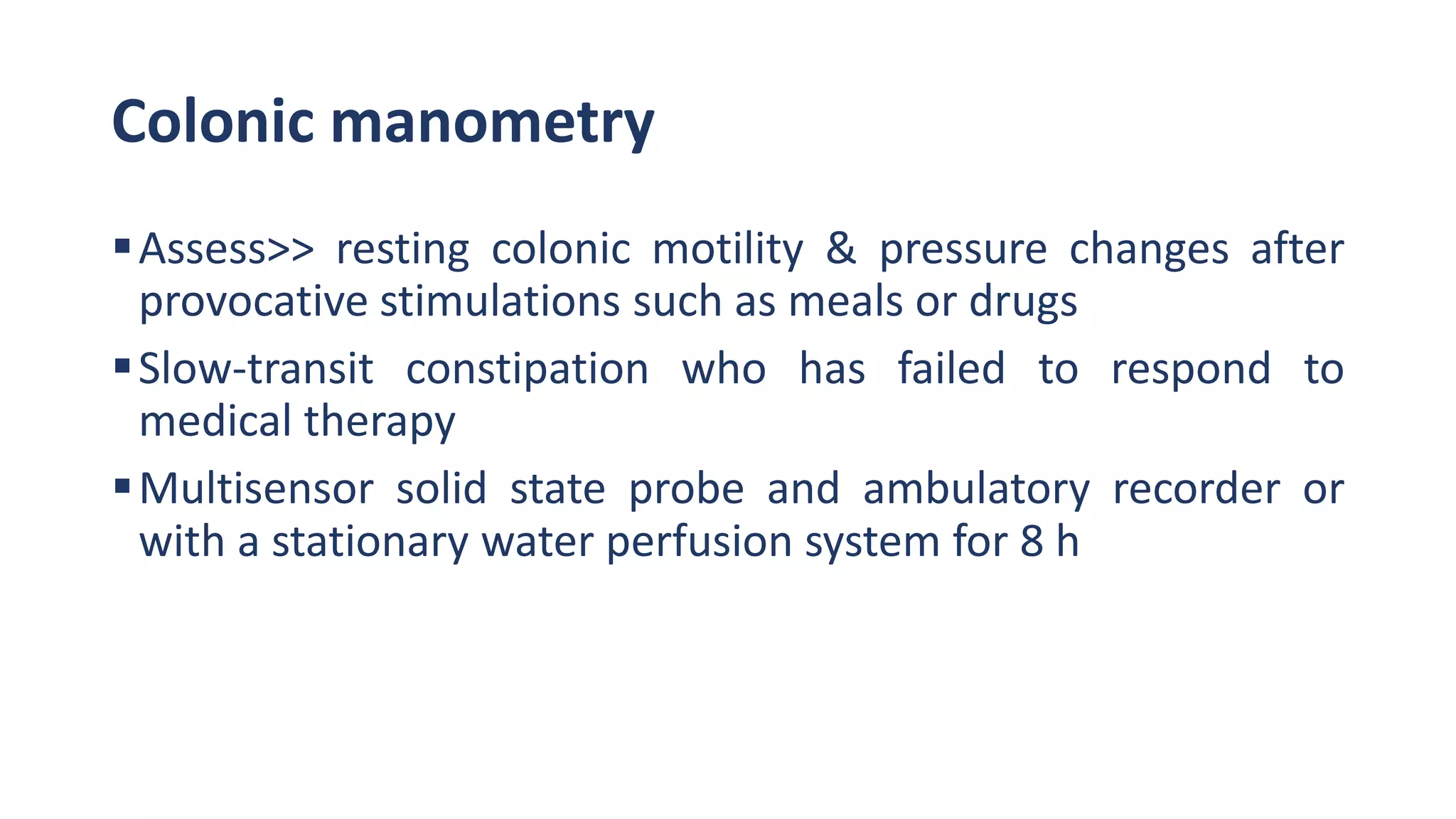 Colonic manometry
Assess>> resting colonic motility & pressure changes after
provocative stimulations such as meals or drugs
Slow-transit constipation who has failed to respond to
medical therapy
Multisensor solid state probe and ambulatory recorder or
with a stationary water perfusion system for 8 h
 