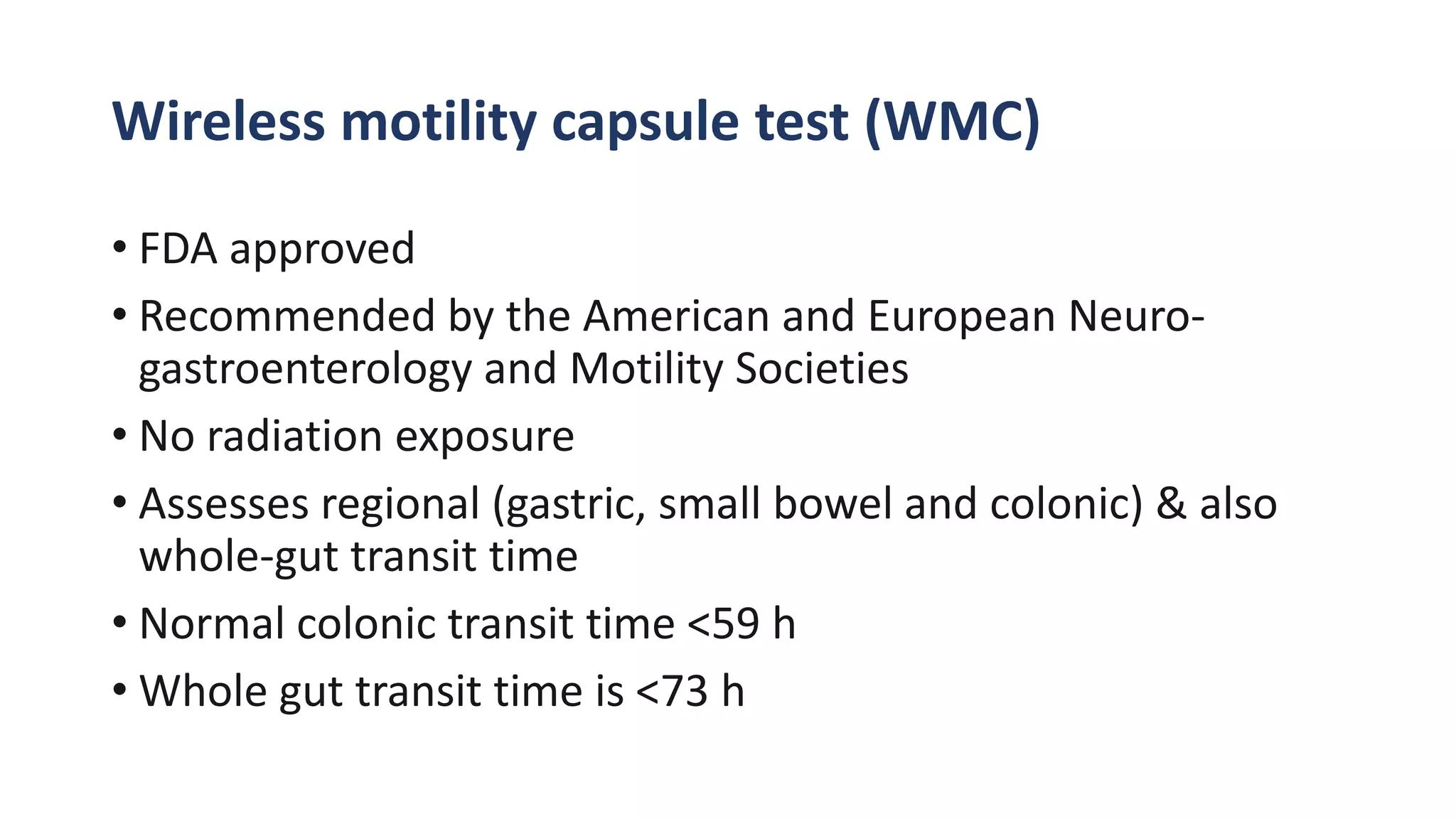 Wireless motility capsule test (WMC)
• FDA approved
• Recommended by the American and European Neuro-
gastroenterology and Motility Societies
• No radiation exposure
• Assesses regional (gastric, small bowel and colonic) & also
whole-gut transit time
• Normal colonic transit time <59 h
• Whole gut transit time is <73 h
 