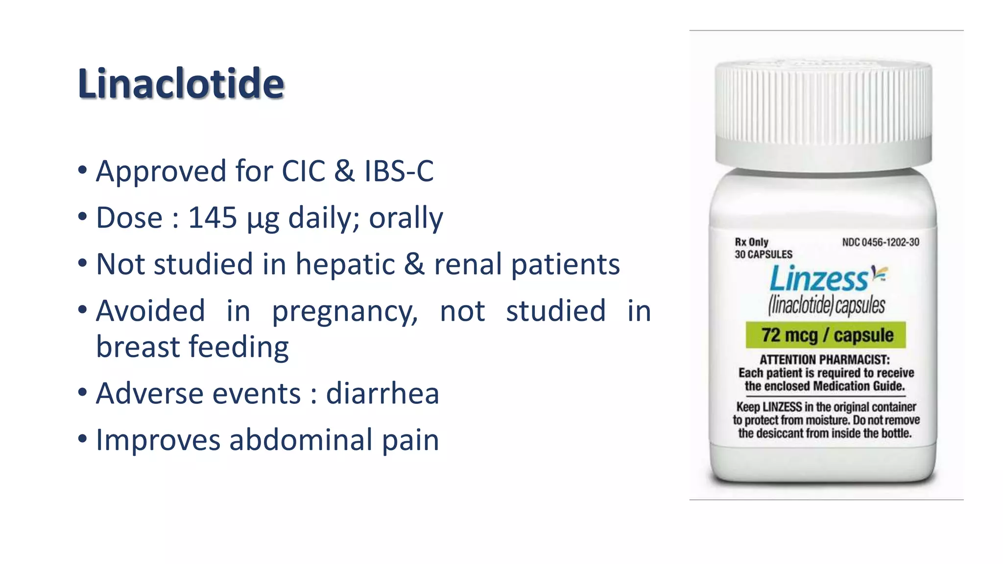 Linaclotide
• Approved for CIC & IBS-C
• Dose : 145 μg daily; orally
• Not studied in hepatic & renal patients
• Avoided in pregnancy, not studied in
breast feeding
• Adverse events : diarrhea
• Improves abdominal pain
 