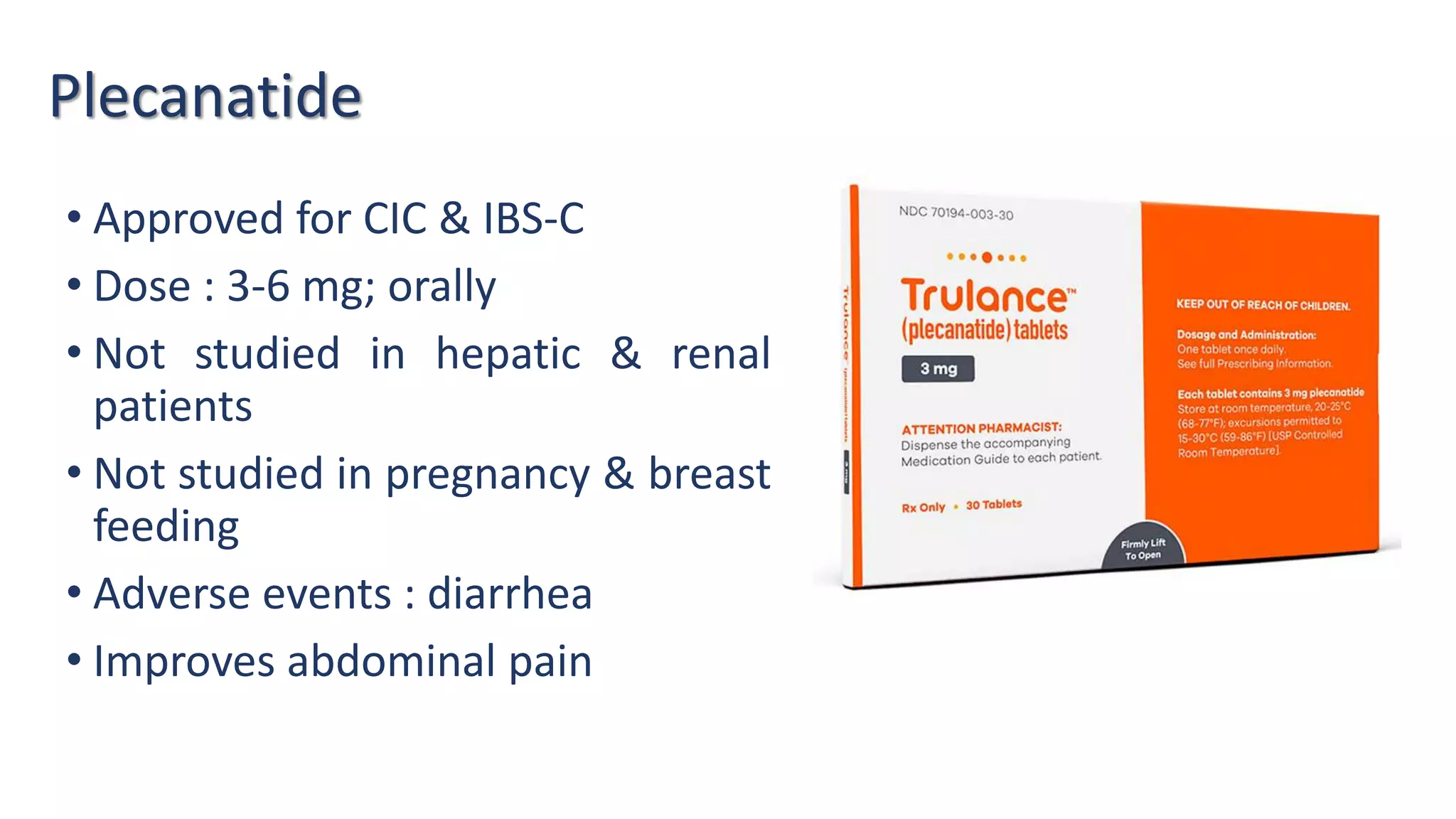 Plecanatide
• Approved for CIC & IBS-C
• Dose : 3-6 mg; orally
• Not studied in hepatic & renal
patients
• Not studied in pregnancy & breast
feeding
• Adverse events : diarrhea
• Improves abdominal pain
 