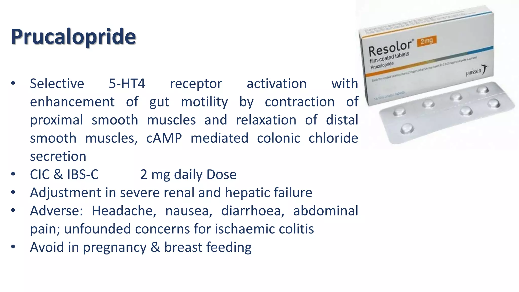 Prucalopride
• Selective 5-HT4 receptor activation with
enhancement of gut motility by contraction of
proximal smooth muscles and relaxation of distal
smooth muscles, cAMP mediated colonic chloride
secretion
• CIC & IBS-C 2 mg daily Dose
• Adjustment in severe renal and hepatic failure
• Adverse: Headache, nausea, diarrhoea, abdominal
pain; unfounded concerns for ischaemic colitis
• Avoid in pregnancy & breast feeding
 