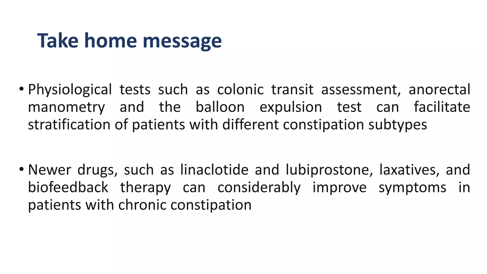 Take home message
• Physiological tests such as colonic transit assessment, anorectal
manometry and the balloon expulsion test can facilitate
stratification of patients with different constipation subtypes
• Newer drugs, such as linaclotide and lubiprostone, laxatives, and
biofeedback therapy can considerably improve symptoms in
patients with chronic constipation
 
