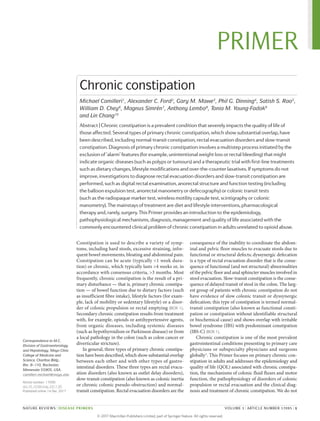 Constipation is used to describe a variety of symp­
toms, including hard stools, excessive straining, infre­
quent bowel movements, bloating and abdominal pain.
Constipation can be acute (typically <1 week dura­
tion) or chronic, which typically lasts >4 weeks or, in
accordance with consensus criteria, >3 months. Most
frequently, chronic constipation is the result of a pri­
mary disturbance — that is, primary chronic constipa­
tion — of bowel function due to dietary factors (such
as insufficient fibre intake), lifestyle factors (for exam­
ple, lack of mobility or sedentary lifestyle) or a disor­
der of colonic propulsion or rectal emptying (BOX 1).
Secondary chronic constipation results from treatment
with, for example, opioids or antihypertensive agents,
from organic diseases, including systemic diseases
(such as hypothyroidism or Parkinson disease) or from
a local pathology in the colon (such as colon cancer or
­diverticular stricture).
In general, three types of primary chronic constipa­
tion have been described, which show substantial overlap
between each other and with other types of gastro­
intestinal disorders. These three types are ­rectal evacu­
ation disorders (also known as outlet delay dis­orders),
slow-transit constipation (also known as colonic inertia
or chronic colonic pseudo-obstruction) and normal-­
transit constipation. Rectal evacuation disorders are the
consequence of the inability to coordinate the abdom­
inal and pelvic floor muscles to evacuate stools due to
functional or structural defects; dyssynergic defecation
is a type of rectal evacuation disorder that is the conse­
quence of functional (and not structural) abnormalities
of the pelvic floor and anal sphincter muscles involved in
stool evacuation. Slow-transit constipation is the conse­
quence of delayed transit of stool in the colon. The larg­
est group of patients with chronic constipation do not
have evidence of slow colonic ­transit or ­dyssynergic
defecation; this type of constipation is termed normal-­
transit constipation (also known as functional consti­
pation or constipation without identi­fiable structural
or biochemical cause) and shows overlap with irritable
bowel syndrome (IBS) with predominant ­constipation
(IBS‑C) (BOX 1).
Chronic constipation is one of the most prevalent
gastrointestinal conditions presenting to primary care
physicians or subspecialty physicians and surgeons
globally1
. This Primer focuses on primary chronic con­
stipation in adults and addresses the epidemiology and
quality of life (QOL) associated with chronic constipa­
tion, the mechanisms of colonic fluid fluxes and motor
function, the pathophysiology of disorders of colonic
propulsion or rectal evacuation and the clinical diag­
nosis and treatment of chronic constipation. We do not
Correspondence to M.C.
Division of Gastroenterology
and Hepatology, Mayo Clinic
College of Medicine and
Science, Charlton Bldg.,
Rm. 8–110, Rochester,
Minnesota 55905, USA.
camilleri.michael@mayo.edu
Article number: 17095
doi:10.1038/nrdp.2017.95
Published online 14 Dec 2017
Chronic constipation
Michael Camilleri1
, Alexander C. Ford2
, Gary M. Mawe3
, Phil G. Dinning4
, Satish S. Rao5
,
William D. Chey6
, Magnus Simrén7
, Anthony Lembo8
, Tonia M. Young-Fadok9
and Lin Chang10
Abstract | Chronic constipation is a prevalent condition that severely impacts the quality of life of
those affected. Several types of primary chronic constipation, which show substantial overlap, have
been described, including normal-transit constipation, rectal evacuation disorders and slow-transit
constipation. Diagnosis of primary chronic constipation involves a multistep process initiated by the
exclusion of ‘alarm’ features (for example, unintentional weight loss or rectal bleeding) that might
indicate organic diseases (such as polyps or tumours) and a therapeutic trial with first-line treatments
such as dietary changes, lifestyle modifications and over-the-counter laxatives. If symptoms do not
improve, investigations to diagnose rectal evacuation disorders and slow-transit constipation are
performed, such as digital rectal examination, anorectal structure and function testing (including
the balloon expulsion test, anorectal manometry or defecography) or colonic transit tests
(such as the radiopaque marker test, wireless motility capsule test, scintigraphy or colonic
manometry). The mainstays of treatment are diet and lifestyle interventions, pharmacological
therapy and, rarely, surgery. This Primer provides an introduction to the epidemiology,
pathophysiological mechanisms, diagnosis, management and quality of life associated with the
commonly encountered clinical problem of chronic constipation in adults unrelated to opioid abuse.
NATURE REVIEWS | DISEASE PRIMERS	 VOLUME 3 | ARTICLE NUMBER 17095 | 1
PRIMER
© 2 0 1 7 M a c m i l l a n P u b l i s h e r s L i m i t e d , p a r t o f S p r i n g e r N a t u r e . A l l r i g h t s r e s e r v e d .
 