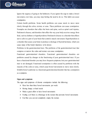 4
Ignore the urgency of going to the bathroom. If you ignore the urge to make a bowel
movement, over time, you may stop feeling the need to do so. This habit can cause
constipation.
Certain health problems. Some health problems can cause stools to move more
slowly through the colon, rectum, or anus. These problems can cause constipation.
Examples are disorders that affect the brain and spine, such as spinal cord injuries,
Parkinson's disease, and disorders that affect the way your body receives energy from
food, such as diabetes or hypothyroidism. Parkinson's disease is a disorder that affects
nerve cells in a part of your brain that controls muscle movement. Hypothyroidism is
a disorder that causes your body to produce a shortage of thyroid hormone, which can
cause many of the body's functions to be slower.
Problems in the gastrointestinal tract. The problems of the gastrointestinal tract that
compress or narrow the colon and rectum can cause constipation.
Functional gastrointestinal disorders. Functional gastrointestinal disorders are
problems caused by changes in the functioning of your gastrointestinal tract. If you
have a functional disorder you may have frequent symptoms, but your gastrointestinal
tract is not damaged. Functional constipation is often caused by problems with the
muscles of the colon or anus, which cause bowel movements to move more slowly.
Irritable bowel syndrome is a functional gastrointestinal disorder that has constipation
as a symptom.
Signs and symptoms
The signs and symptoms of chronic constipation include the following:
 Have less than three bowel movements per week
 Having lumpy or hard stools
 Make a great effort to have bowel movements
 Feeling as if there is a blockage in the rectum that prevents bowel movements
 Feel like you can not completely empty the rectum
 