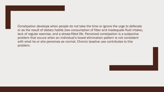 Constipation develops when people do not take the time or ignore the urge to defecate
or as the result of dietary habits (low consumption of fiber and inadequate fluid intake),
lack of regular exercise, and a stress-filled life. Perceived constipation is a subjective
problem that occurs when an individual’s bowel elimination pattern is not consistent
with what he or she perceives as normal. Chronic laxative use contributes to this
problem.
 
