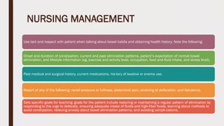 NURSING MANAGEMENT
Use tact and respect with patient when talking about bowel habits and obtaining health history. Note the following:
Onset and duration of constipation, current and past elimination patterns, patient’s expectation of normal bowel
elimination, and lifestyle information (eg, exercise and activity level, occupation, food and fluid intake, and stress level).
Past medical and surgical history, current medications, his-tory of laxative or enema use.
Report of any of the following: rectal pressure or fullness, abdominal pain, straining at defecation, and flatulence.
Sets specific goals for teaching; goals for the patient include restoring or maintaining a regular pattern of elimination by
responding to the urge to defecate, ensuring adequate intake of fluids and high-fiber foods, learning about methods to
avoid constipation, relieving anxiety about bowel elimination patterns, and avoiding compli-cations.
 