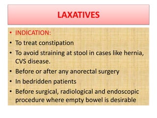 LAXATIVES
• INDICATION:
• To treat constipation
• To avoid straining at stool in cases like hernia,
CVS disease.
• Before or after any anorectal surgery
• In bedridden patients
• Before surgical, radiological and endoscopic
procedure where empty bowel is desirable
 